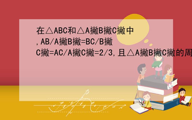 在△ABC和△A撇B撇C撇中,AB/A撇B撇=BC/B撇C撇=AC/A撇C撇=2/3,且△A撇B撇C撇的周长为80cm,