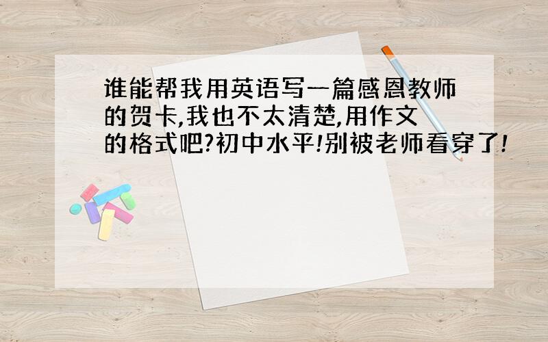 谁能帮我用英语写一篇感恩教师的贺卡,我也不太清楚,用作文的格式吧?初中水平!别被老师看穿了!