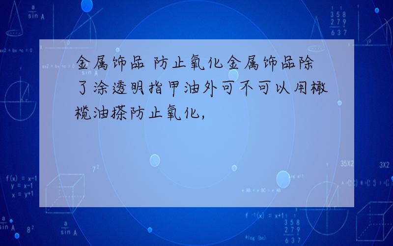 金属饰品 防止氧化金属饰品除了涂透明指甲油外可不可以用橄榄油搽防止氧化,