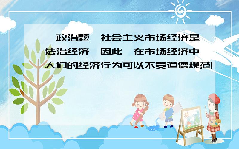 《政治题》社会主义市场经济是法治经济,因此,在市场经济中人们的经济行为可以不受道德规范!