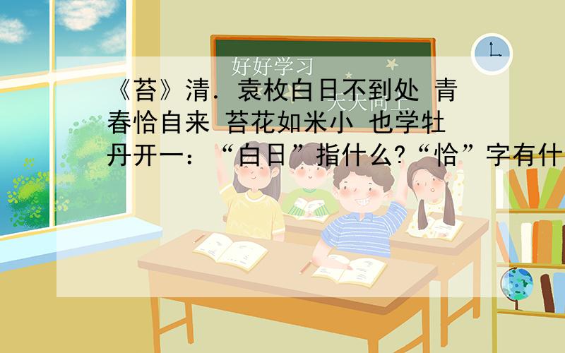 《苔》清．袁枚白日不到处 青春恰自来 苔花如米小 也学牡丹开一：“白日”指什么?“恰”字有什么表达作用?二：借“苔”表达