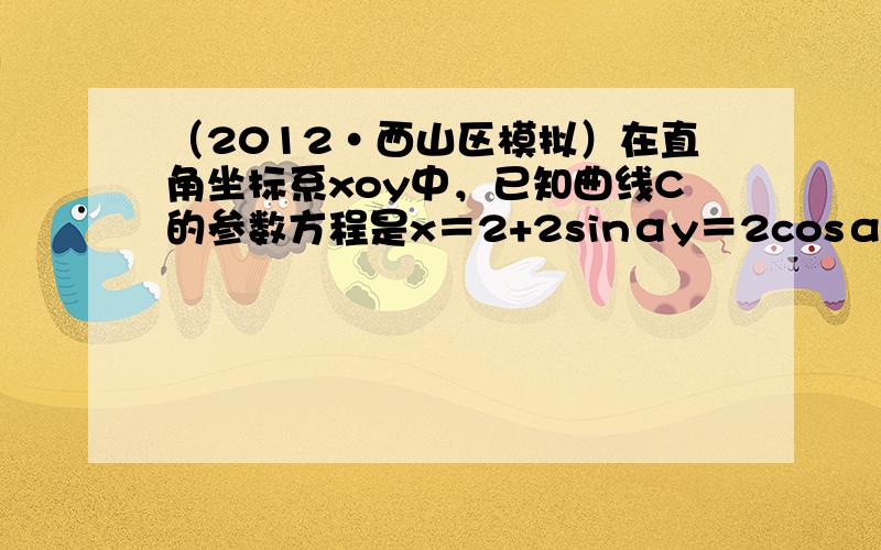 （2012•西山区模拟）在直角坐标系xoy中，已知曲线C的参数方程是x＝2+2sinαy＝2cosα（α是参数），现以原