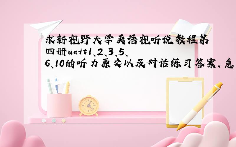 求新视野大学英语视听说教程第四册unit1、2、3、5、6、10的听力原文以及对话练习答案，急！！！