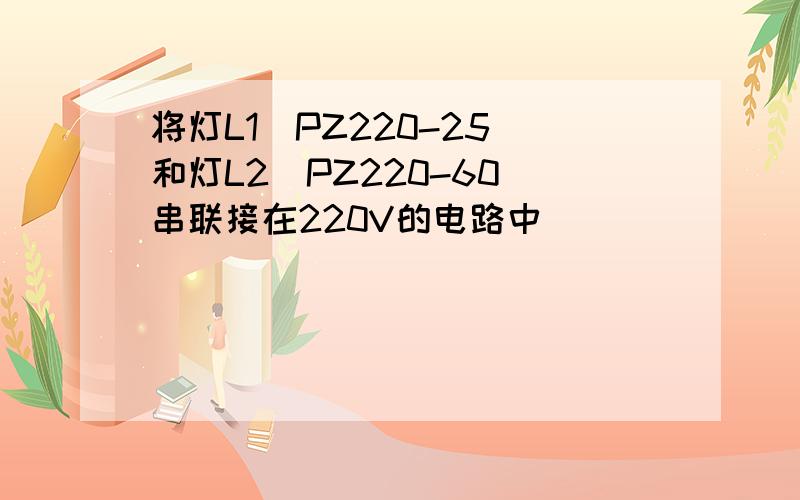 将灯L1(PZ220-25)和灯L2(PZ220-60)串联接在220V的电路中