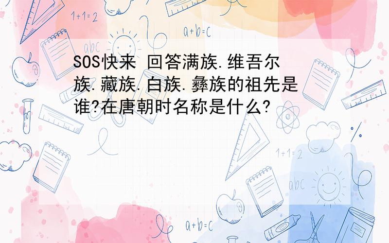 SOS快来 回答满族.维吾尔族.藏族.白族.彝族的祖先是谁?在唐朝时名称是什么?