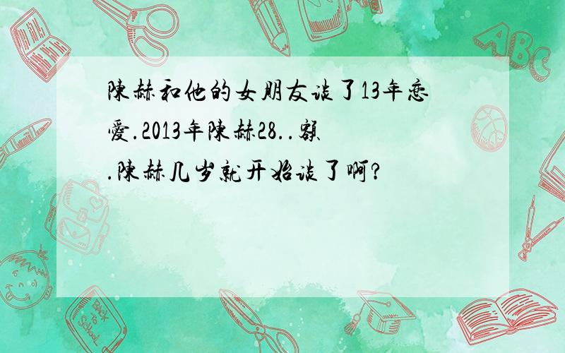 陈赫和他的女朋友谈了13年恋爱.2013年陈赫28..额.陈赫几岁就开始谈了啊?