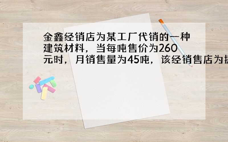 金鑫经销店为某工厂代销的一种建筑材料，当每吨售价为260元时，月销售量为45吨，该经销售店为提高经营利润，准备采取降价的