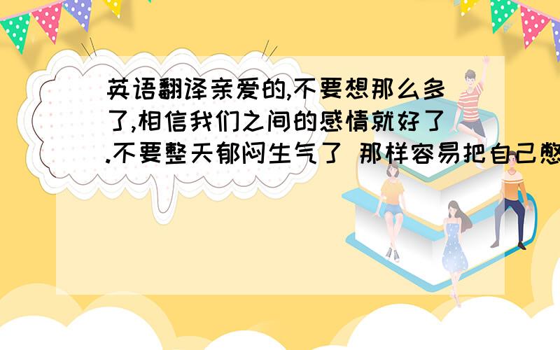 英语翻译亲爱的,不要想那么多了,相信我们之间的感情就好了.不要整天郁闷生气了 那样容易把自己憋坏了 ·生气了就骂我吧 拿