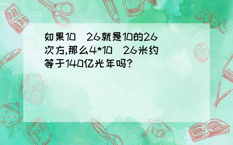 如果10^26就是10的26次方,那么4*10^26米约等于140亿光年吗?