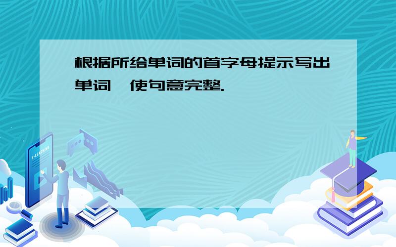 根据所给单词的首字母提示写出单词,使句意完整.