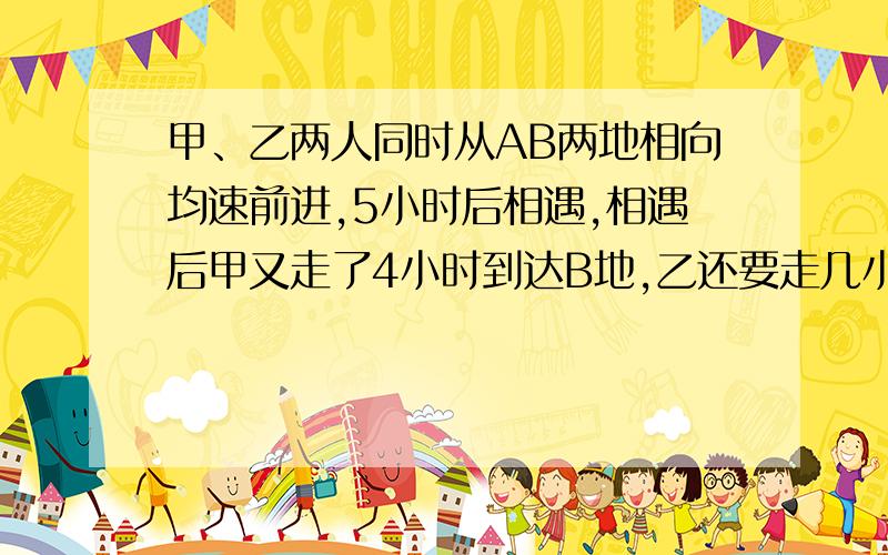 甲、乙两人同时从AB两地相向均速前进,5小时后相遇,相遇后甲又走了4小时到达B地,乙还要走几小时到达乙地?（用比例知识解