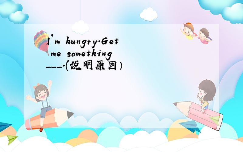 I'm hungry.Get me something ___.(说明原因）