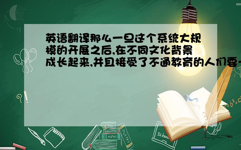 英语翻译那么一旦这个系统大规模的开展之后,在不同文化背景成长起来,并且接受了不通教育的人们要一起共事的时候,如何最大可能