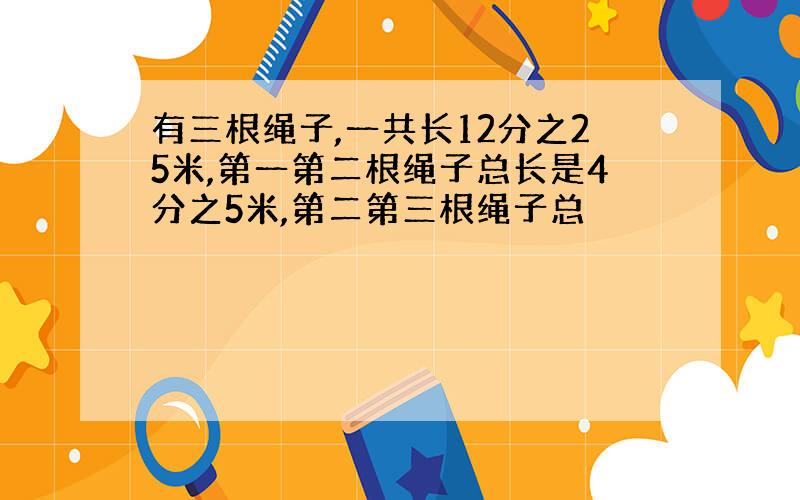 有三根绳子,一共长12分之25米,第一第二根绳子总长是4分之5米,第二第三根绳子总