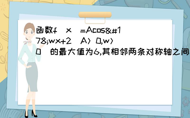 函数f（x）=Acos²wx+2（A＞0,w＞0）的最大值为6,其相邻两条对称轴之间的距离为4,