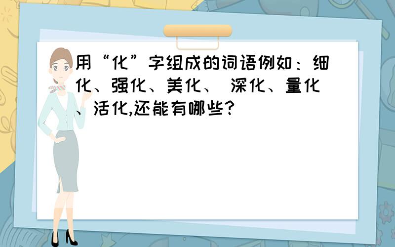 用“化”字组成的词语例如：细化、强化、美化、 深化、量化、活化,还能有哪些?