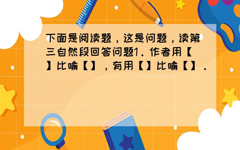 下面是阅读题，这是问题，读第三自然段回答问题1。作者用【】比喻【】，有用【】比喻【】。