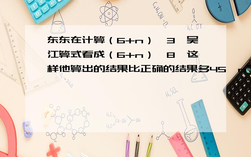 东东在计算（6+n）*3,吴江算式看成（6+n）*8,这样他算出的结果比正确的结果多45,n等于（）