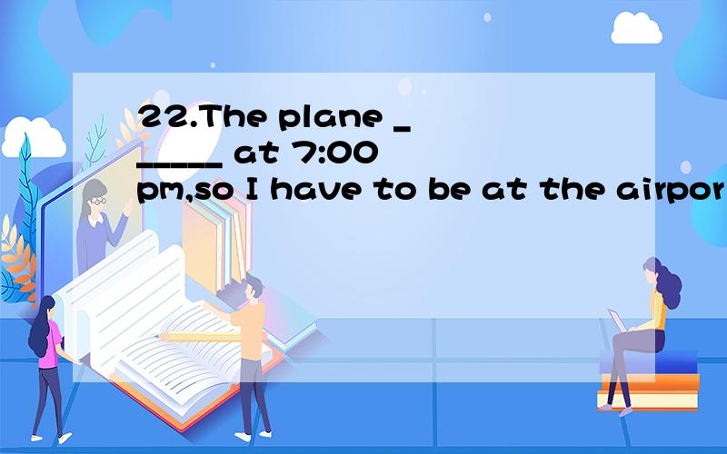 22.The plane ______ at 7:00 pm,so I have to be at the airpor