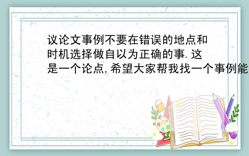 议论文事例不要在错误的地点和时机选择做自以为正确的事.这是一个论点,希望大家帮我找一个事例能够证明这个论点,希望能够典型