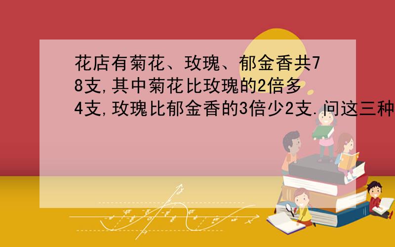 花店有菊花、玫瑰、郁金香共78支,其中菊花比玫瑰的2倍多4支,玫瑰比郁金香的3倍少2支.问这三种花各有多少支?