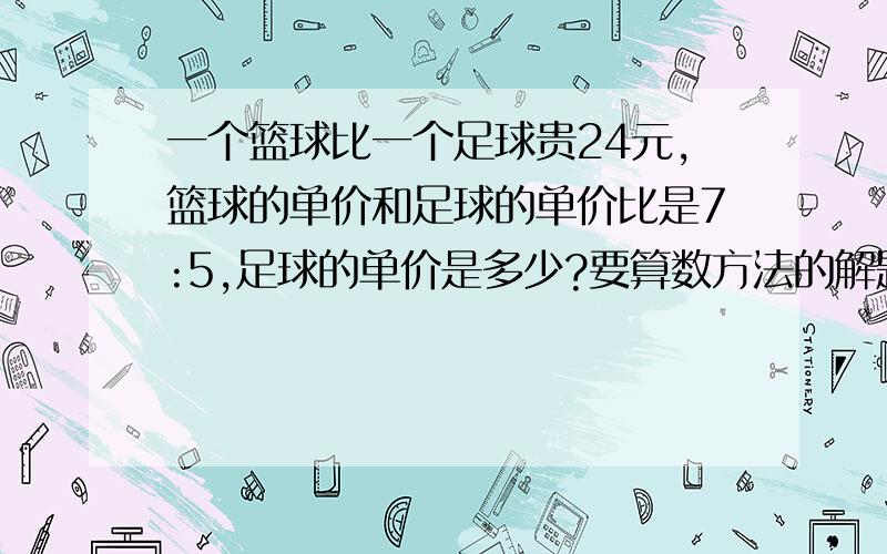 一个篮球比一个足球贵24元,篮球的单价和足球的单价比是7:5,足球的单价是多少?要算数方法的解题过程