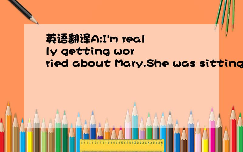 英语翻译A:I'm really getting worried about Mary.She was sitting