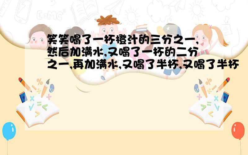 笑笑喝了一杯橙汁的三分之一,然后加满水,又喝了一杯的二分之一,再加满水,又喝了半杯,又喝了半杯