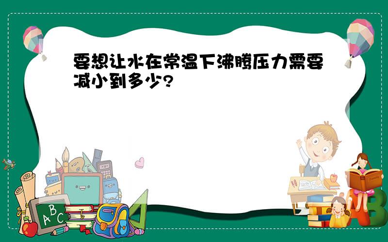 要想让水在常温下沸腾压力需要减小到多少?