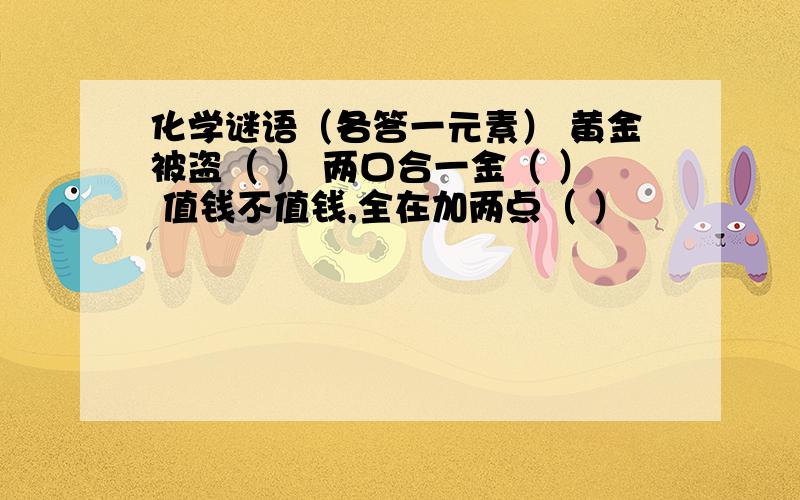 化学谜语（各答一元素） 黄金被盗（ ） 两口合一金（ ） 值钱不值钱,全在加两点（ ）