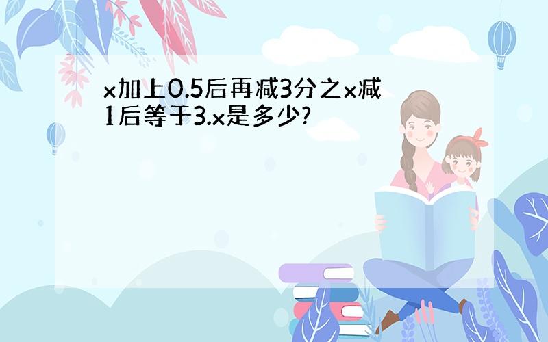 x加上0.5后再减3分之x减1后等于3.x是多少?