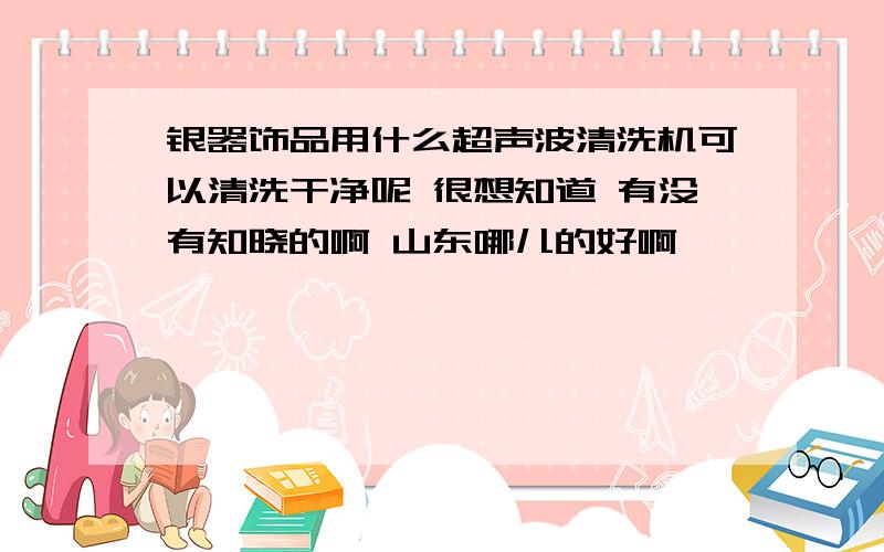 银器饰品用什么超声波清洗机可以清洗干净呢 很想知道 有没有知晓的啊 山东哪儿的好啊