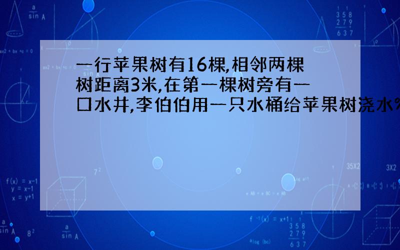 一行苹果树有16棵,相邻两棵树距离3米,在第一棵树旁有一口水井,李伯伯用一只水桶给苹果树浇水%2