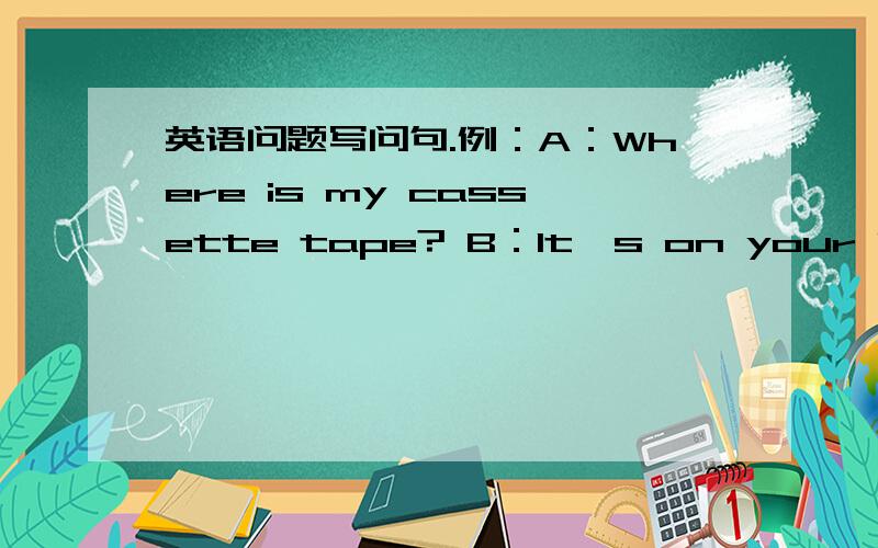 英语问题写问句.例：A：Where is my cassette tape? B：It's on your bed. 1