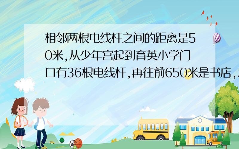 相邻两根电线杆之间的距离是50米,从少年宫起到育英小学门口有36根电线杆,再往前650米是书店,求从少年宫到书店一共有多