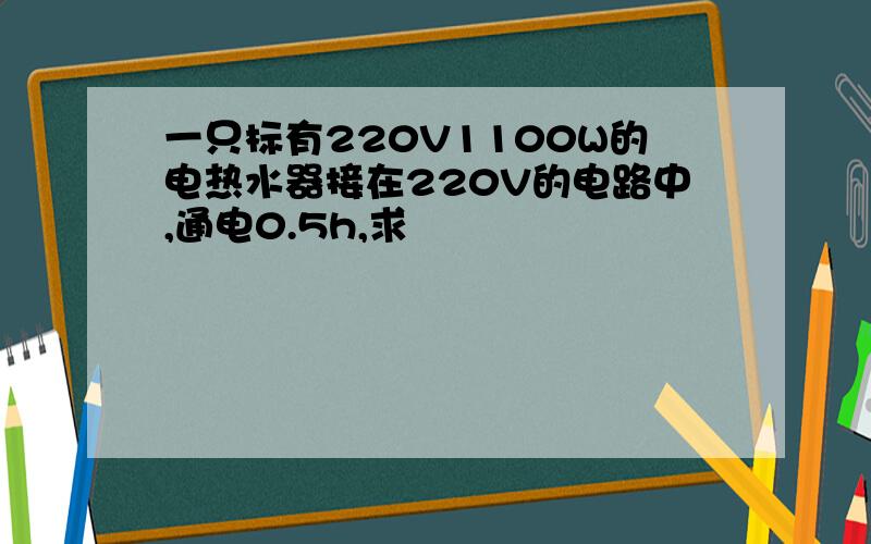 一只标有220V1100W的电热水器接在220V的电路中,通电0.5h,求