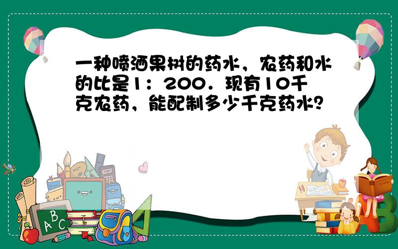 一种喷洒果树的药水，农药和水的比是1：200．现有10千克农药，能配制多少千克药水？