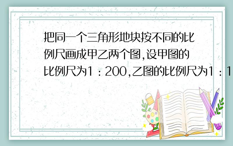 把同一个三角形地块按不同的比例尺画成甲乙两个图,设甲图的比例尺为1：200,乙图的比例尺为1：1000,求甲图与乙图的相