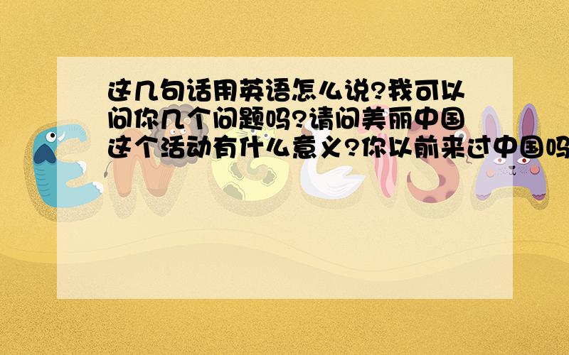 这几句话用英语怎么说?我可以问你几个问题吗?请问美丽中国这个活动有什么意义?你以前来过中国吗?英