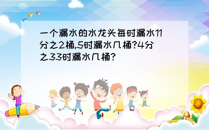 一个漏水的水龙头每时漏水11分之2桶,5时漏水几桶?4分之33时漏水几桶?