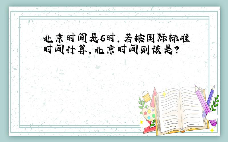 北京时间是6时,若按国际标准时间计算,北京时间则该是?