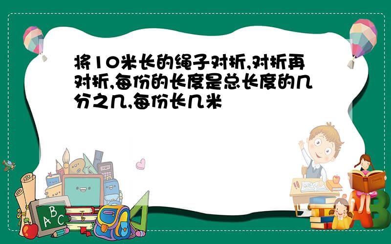 将10米长的绳子对折,对折再对折,每份的长度是总长度的几分之几,每份长几米