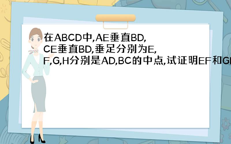 在ABCD中,AE垂直BD,CE垂直BD,垂足分别为E,F,G,H分别是AD,BC的中点,试证明EF和GH互相平分