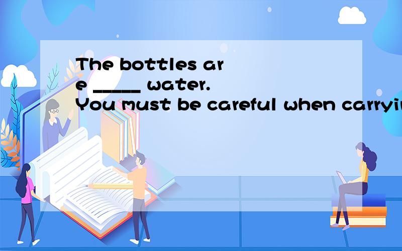 The bottles are _____ water.You must be careful when carryin