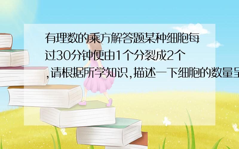 有理数的乘方解答题某种细胞每过30分钟便由1个分裂成2个,请根据所学知识,描述一下细胞的数量呈什么方式增长的?并计算经过