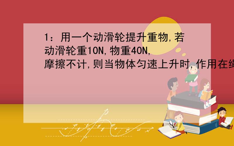 1：用一个动滑轮提升重物,若动滑轮重10N,物重40N,摩擦不计,则当物体匀速上升时,作用在绳端的动力是（ ）,若动力移