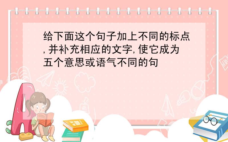 给下面这个句子加上不同的标点,并补充相应的文字,使它成为五个意思或语气不同的句