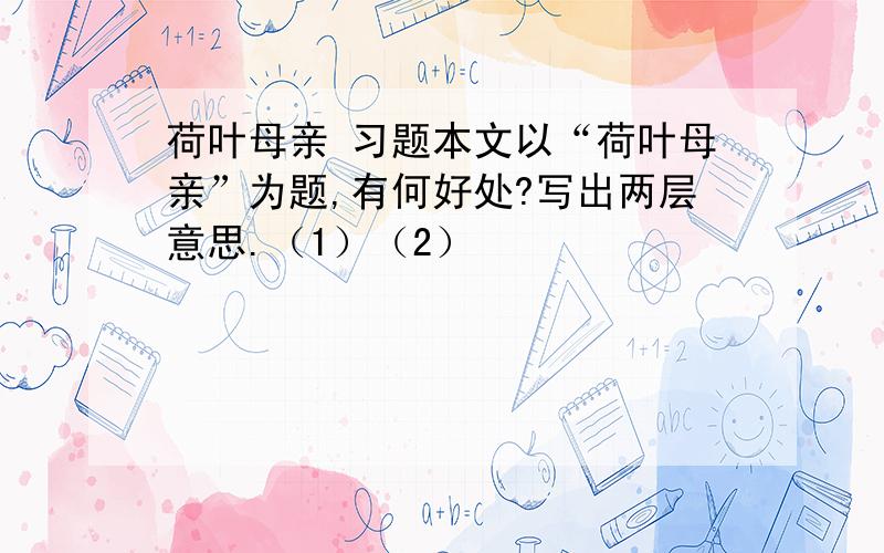 荷叶母亲 习题本文以“荷叶母亲”为题,有何好处?写出两层意思.（1）（2）