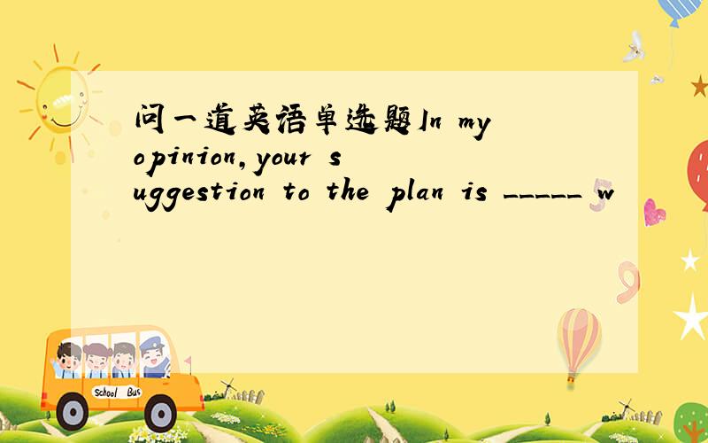 问一道英语单选题In my opinion,your suggestion to the plan is _____ w