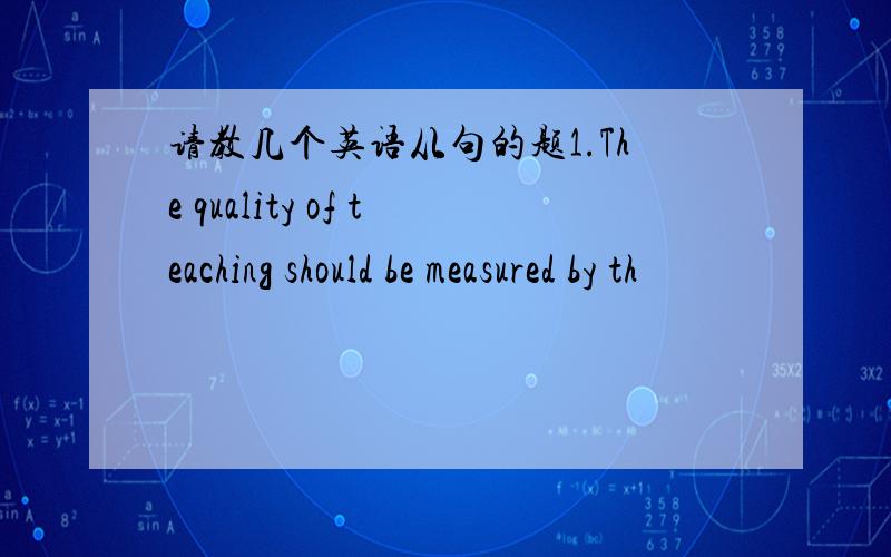 请教几个英语从句的题1.The quality of teaching should be measured by th